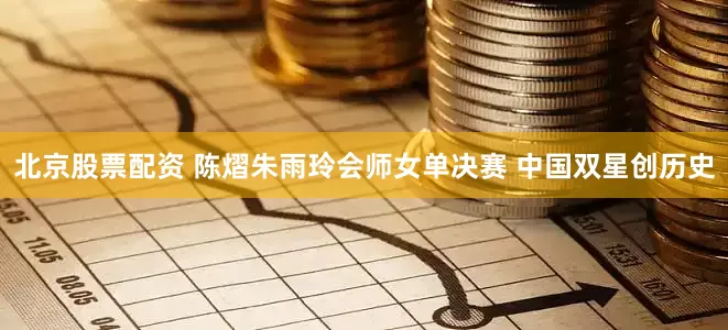 北京股票配资 陈熠朱雨玲会师女单决赛 中国双星创历史