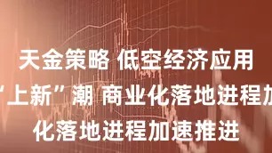 天金策略 低空经济应用场景迎“上新”潮 商业化落地进程加速推进