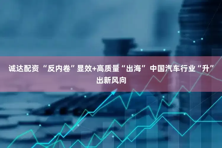 诚达配资 “反内卷”显效+高质量“出海” 中国汽车行业“升”出新风向