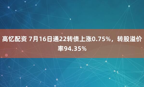 高忆配资 7月16日通22转债上涨0.75%，转股溢价率94.35%