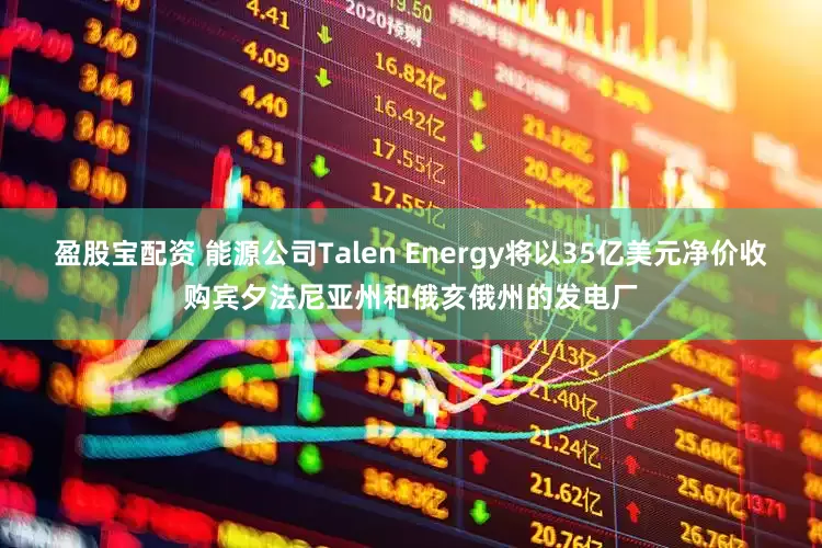 盈股宝配资 能源公司Talen Energy将以35亿美元净价收购宾夕法尼亚州和俄亥俄州的发电厂