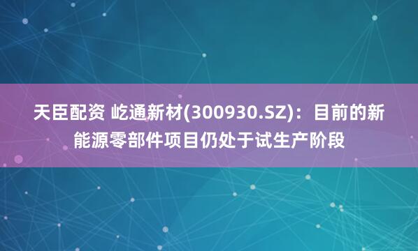天臣配资 屹通新材(300930.SZ)：目前的新能源零部件项目仍处于试生产阶段