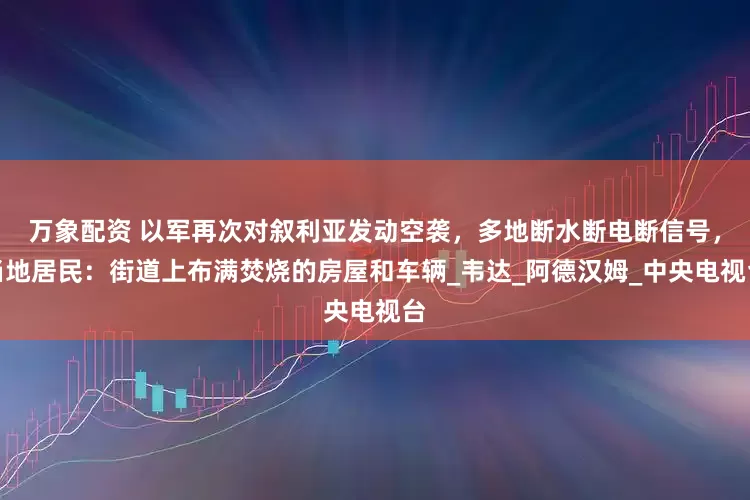 万象配资 以军再次对叙利亚发动空袭，多地断水断电断信号，当地居民：街道上布满焚烧的房屋和车辆_韦达_阿德汉姆_中央电视台