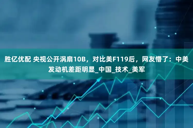 胜亿优配 央视公开涡扇10B，对比美F119后，网友懵了：中美发动机差距明显_中国_技术_美军