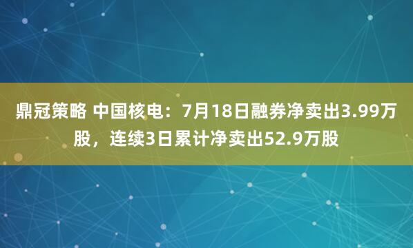 鼎冠策略 中国核电：7月18日融券净卖出3.99万股，连续3日累计净卖出52.9万股