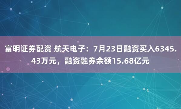 富明证券配资 航天电子：7月23日融资买入6345.43万元，融资融券余额15.68亿元