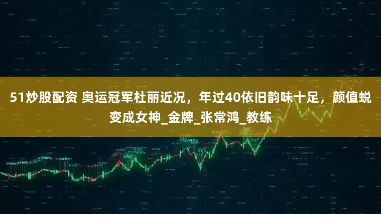 51炒股配资 奥运冠军杜丽近况，年过40依旧韵味十足，颜值蜕变成女神_金牌_张常鸿_教练