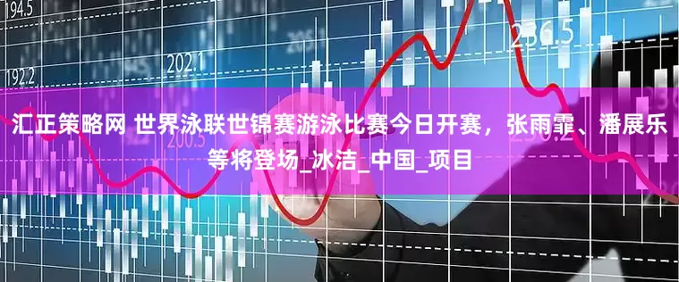 汇正策略网 世界泳联世锦赛游泳比赛今日开赛，张雨霏、潘展乐等将登场_冰洁_中国_项目
