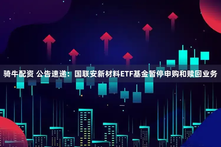 骑牛配资 公告速递：国联安新材料ETF基金暂停申购和赎回业务