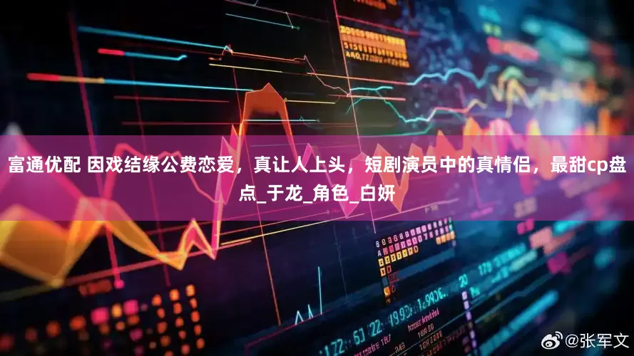 富通优配 因戏结缘公费恋爱，真让人上头，短剧演员中的真情侣，最甜cp盘点_于龙_角色_白妍