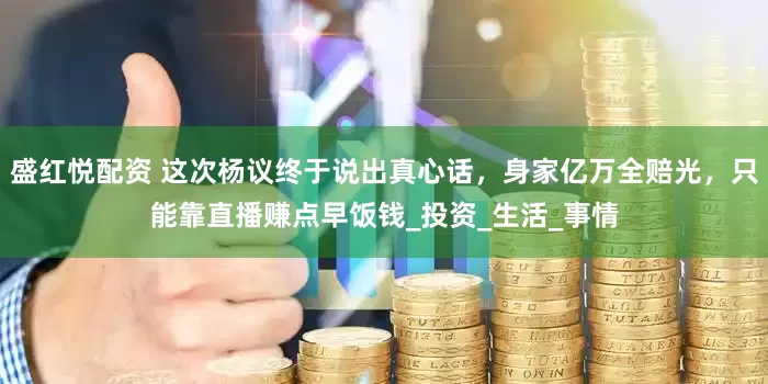 盛红悦配资 这次杨议终于说出真心话，身家亿万全赔光，只能靠直播赚点早饭钱_投资_生活_事情