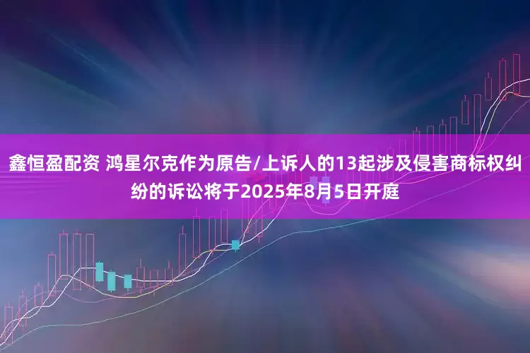 鑫恒盈配资 鸿星尔克作为原告/上诉人的13起涉及侵害商标权纠纷的诉讼将于2025年8月5日开庭