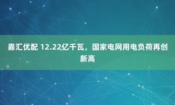 嘉汇优配 12.22亿千瓦，国家电网用电负荷再创新高