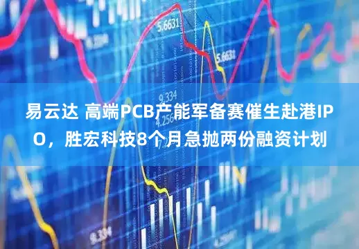 易云达 高端PCB产能军备赛催生赴港IPO，胜宏科技8个月急抛两份融资计划