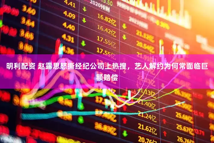 明利配资 赵露思怒撕经纪公司上热搜，艺人解约为何常面临巨额赔偿