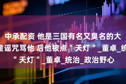 中承配资 他是三国有名又臭名的大军阀 百姓用童谣咒骂他 后他被点＂天灯＂_董卓_统治_政治野心