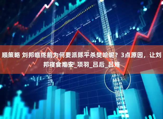 顺策略 刘邦临终前为何要派陈平杀樊哙呢？3点原因，让刘邦寝食难安_项羽_吕后_吕雉