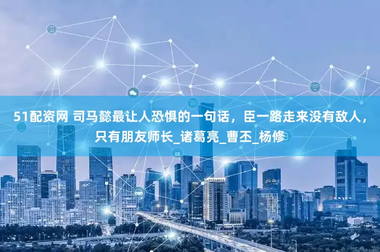51配资网 司马懿最让人恐惧的一句话，臣一路走来没有敌人，只有朋友师长_诸葛亮_曹丕_杨修
