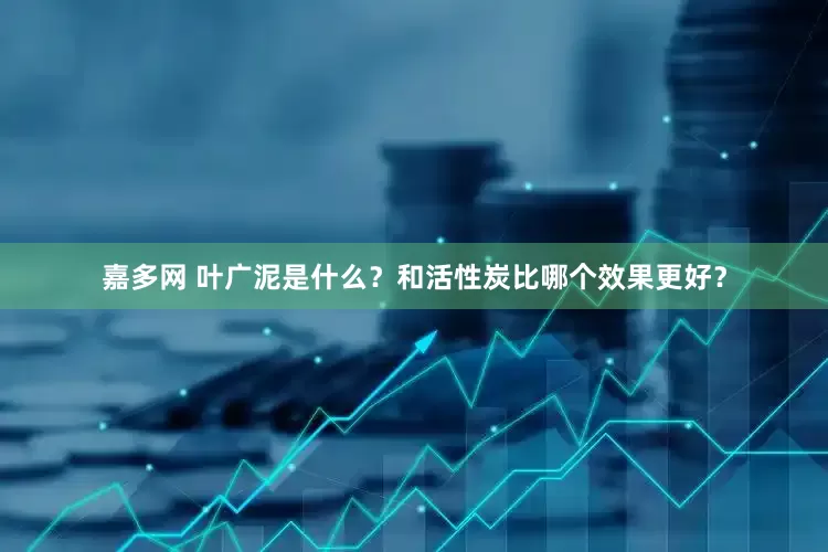 嘉多网 叶广泥是什么？和活性炭比哪个效果更好？