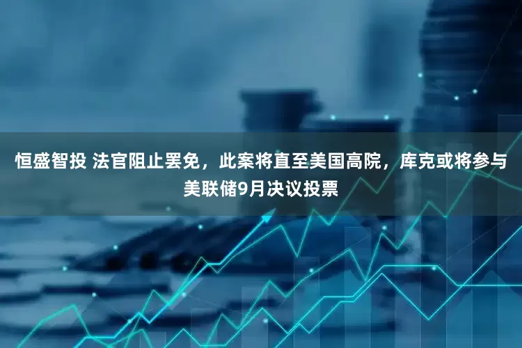 恒盛智投 法官阻止罢免，此案将直至美国高院，库克或将参与美联储9月决议投票