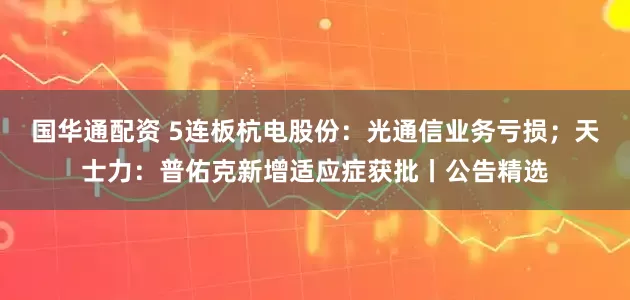 国华通配资 5连板杭电股份：光通信业务亏损；天士力：普佑克新增适应症获批丨公告精选