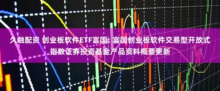 久融配资 创业板软件ETF富国: 富国创业板软件交易型开放式指数证券投资基金产品资料概要更新