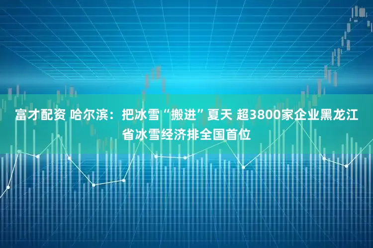 富才配资 哈尔滨：把冰雪“搬进”夏天 超3800家企业黑龙江省冰雪经济排全国首位