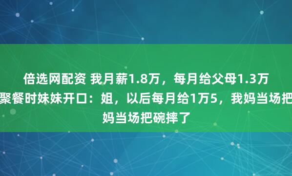 倍选网配资 我月薪1.8万，每月给父母1.3万！一次聚餐时妹妹开口：姐，以后每月给1万5，我妈当场把碗摔了