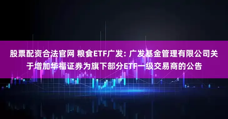 股票配资合法官网 粮食ETF广发: 广发基金管理有限公司关于增加华福证券为旗下部分ETF一级交易商的公告