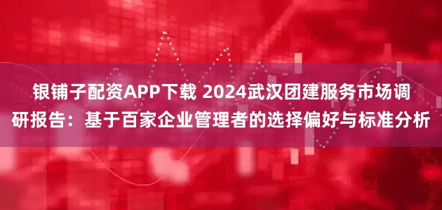 银铺子配资APP下载 2024武汉团建服务市场调研报告：基于百家企业管理者的选择偏好与标准分析