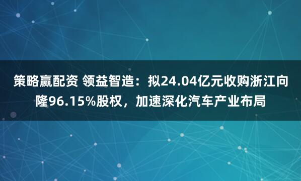 策略赢配资 领益智造：拟24.04亿元收购浙江向隆96.15%股权，加速深化汽车产业布局