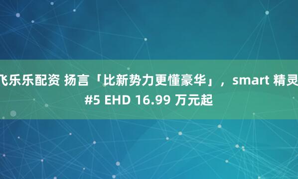 飞乐乐配资 扬言「比新势力更懂豪华」，smart 精灵 #5 EHD 16.99 万元起