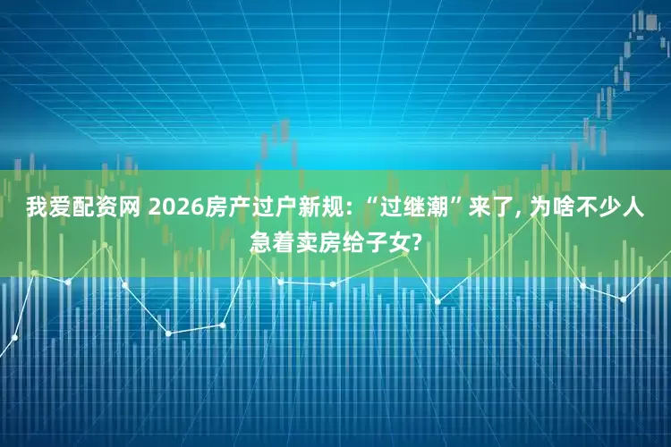 我爱配资网 2026房产过户新规: “过继潮”来了, 为啥不少人急着卖房给子女?