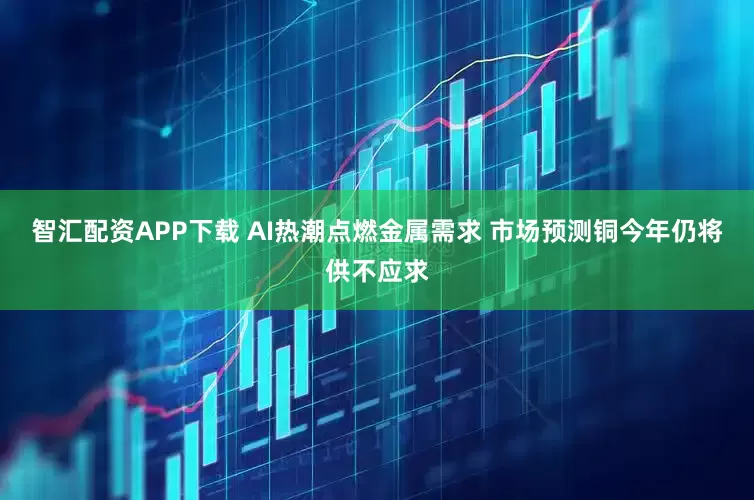 智汇配资APP下载 AI热潮点燃金属需求 市场预测铜今年仍将供不应求