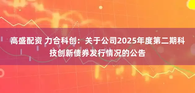 高盛配资 力合科创：关于公司2025年度第二期科技创新债券发行情况的公告