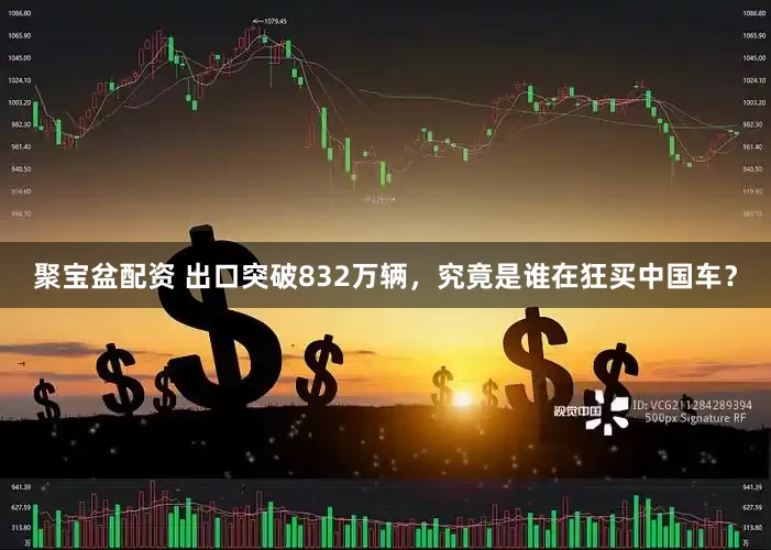 聚宝盆配资 出口突破832万辆，究竟是谁在狂买中国车？